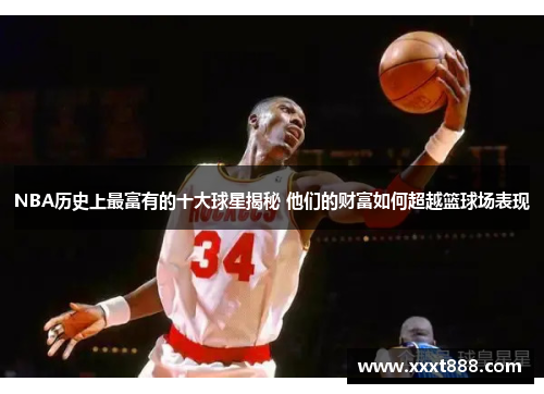 NBA历史上最富有的十大球星揭秘 他们的财富如何超越篮球场表现