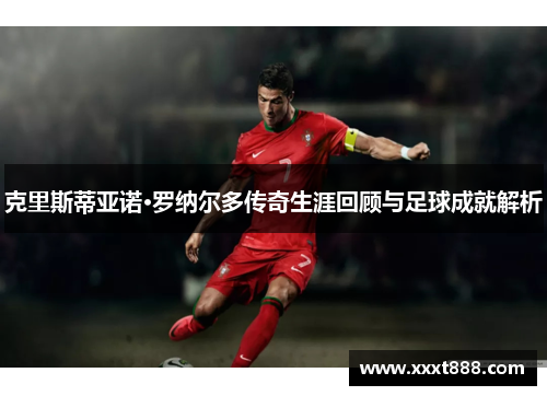 克里斯蒂亚诺·罗纳尔多传奇生涯回顾与足球成就解析