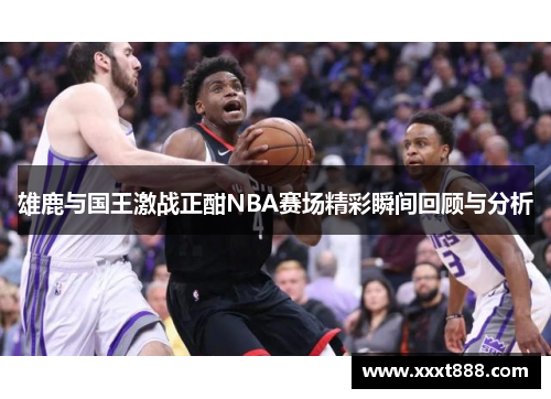 雄鹿与国王激战正酣NBA赛场精彩瞬间回顾与分析