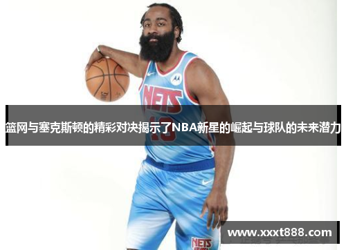 篮网与塞克斯顿的精彩对决揭示了NBA新星的崛起与球队的未来潜力