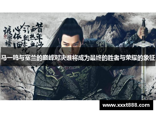 马一鸣与塞兰的巅峰对决谁将成为最终的胜者与荣耀的象征